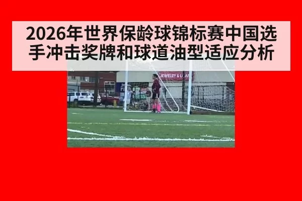 2026年世界保龄球锦标赛中国选手冲击奖牌和球道油型适应分析
